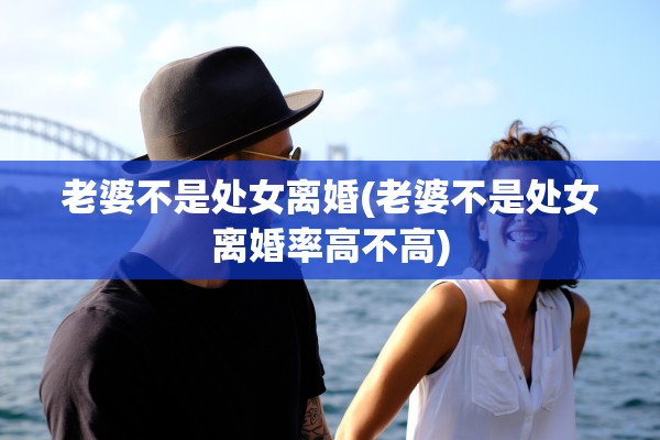 老婆不是处女离婚(老婆不是处女离婚率高不高) 老婆不是处女离婚(老婆不是处女离婚率高不高)