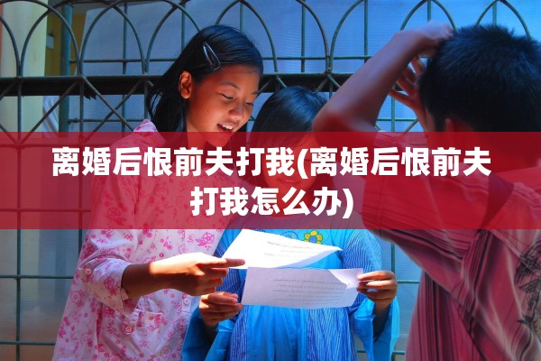 离婚后恨前夫打我(离婚后恨前夫打我怎么办) 离婚后恨前夫打我(离婚后恨前夫打我怎么办)