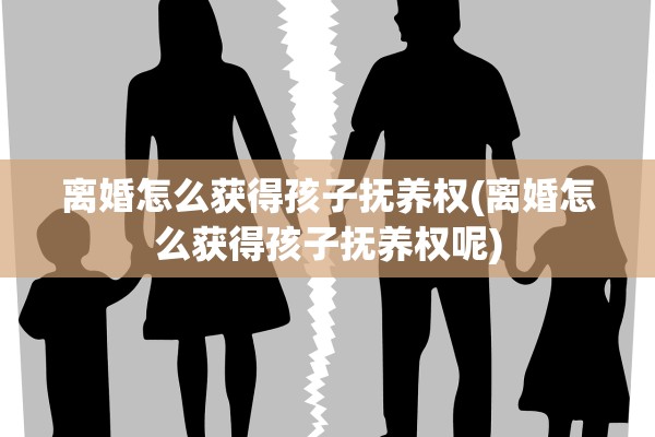 离婚怎么获得孩子抚养权(离婚怎么获得孩子抚养权呢)