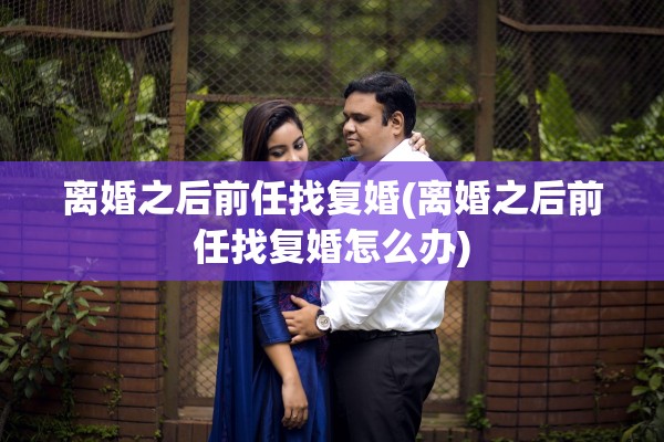 离婚之后前任找复婚(离婚之后前任找复婚怎么办) 离婚之后前任找复婚(离婚之后前任找复婚怎么办)