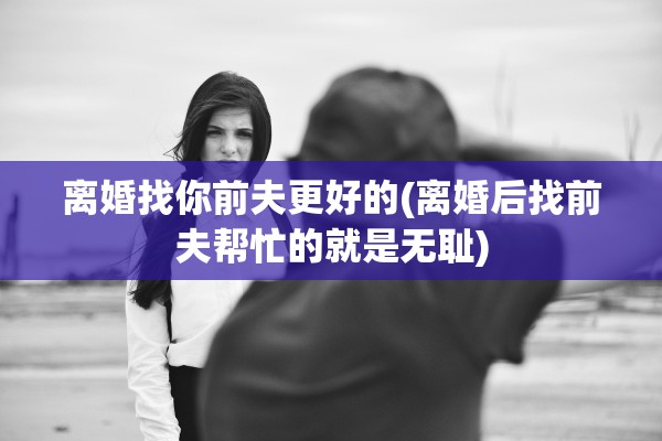 离婚找你前夫更好的(离婚后找前夫帮忙的就是无耻)