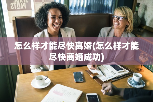 怎么样才能尽快离婚(怎么样才能尽快离婚成功)