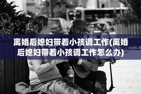 离婚后媳妇带着小孩调工作(离婚后媳妇带着小孩调工作怎么办) 离婚后媳妇带着小孩调工作(离婚后媳妇带着小孩调工作怎么办)