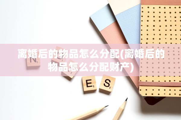 离婚后的物品怎么分配(离婚后的物品怎么分配财产) 离婚后的物品怎么分配(离婚后的物品怎么分配财产)