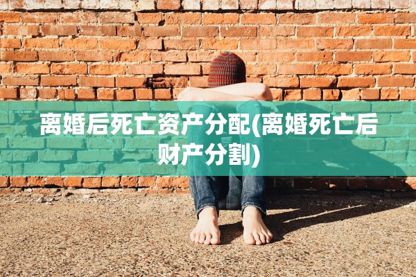 离婚后死亡资产分配(离婚死亡后财产分割) 离婚后死亡资产分配(离婚死亡后财产分割)