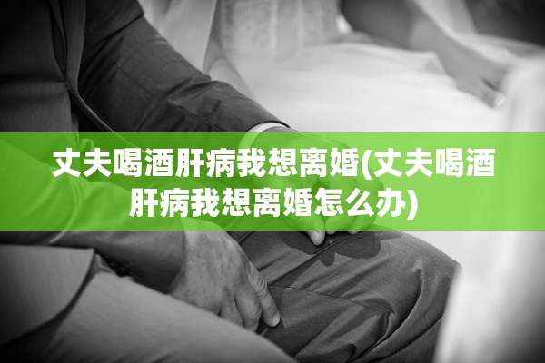 丈夫喝酒肝病我想离婚(丈夫喝酒肝病我想离婚怎么办) 丈夫喝酒肝病我想离婚(丈夫喝酒肝病我想离婚怎么办)