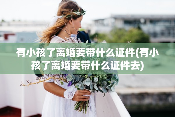 有小孩了离婚要带什么证件(有小孩了离婚要带什么证件去) 有小孩了离婚要带什么证件(有小孩了离婚要带什么证件去)