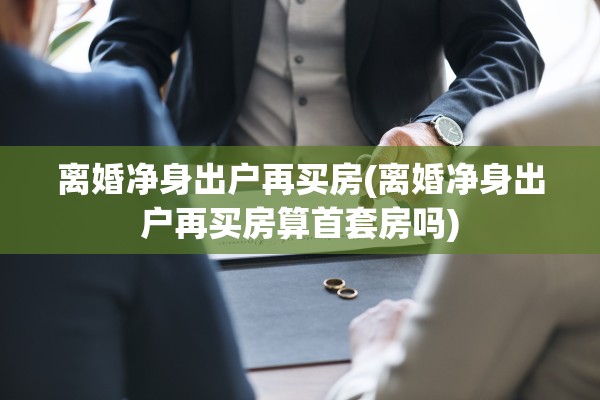 离婚净身出户再买房(离婚净身出户再买房算首套房吗)