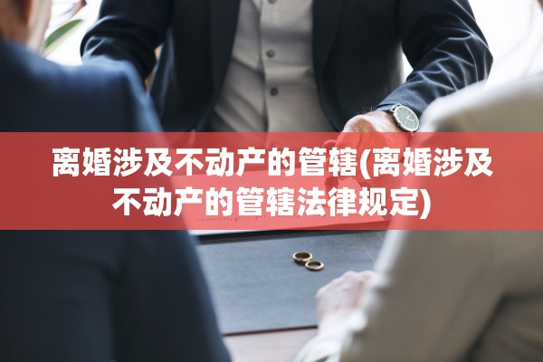 离婚涉及不动产的管辖(离婚涉及不动产的管辖法律规定)