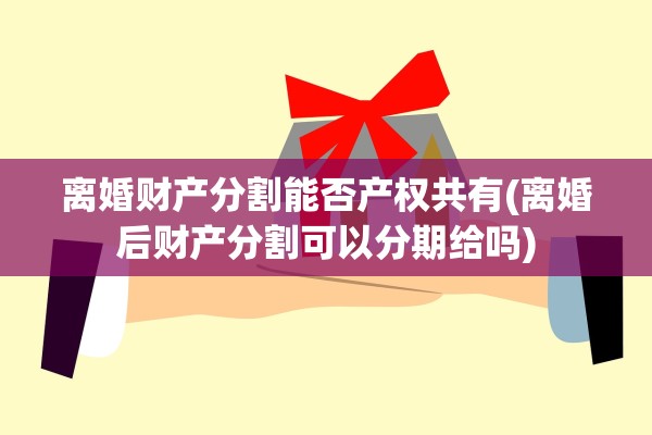 离婚财产分割能否产权共有(离婚后财产分割可以分期给吗)