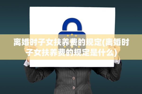 离婚时子女扶养费的规定(离婚时子女扶养费的规定是什么) 离婚时子女扶养费的规定(离婚时子女扶养费的规定是什么)