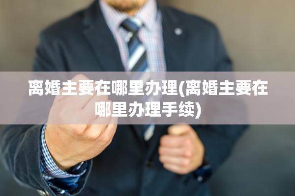离婚主要在哪里办理(离婚主要在哪里办理手续) 离婚主要在哪里办理(离婚主要在哪里办理手续)