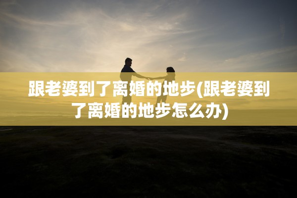 跟老婆到了离婚的地步(跟老婆到了离婚的地步怎么办) 跟老婆到了离婚的地步(跟老婆到了离婚的地步怎么办)