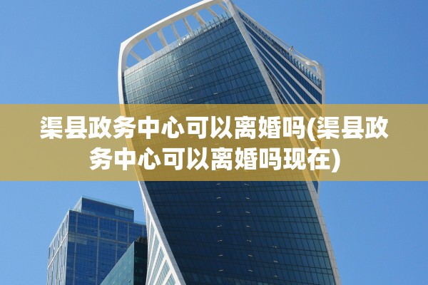 渠县政务中心可以离婚吗(渠县政务中心可以离婚吗现在) 渠县政务中心可以离婚吗(渠县政务中心可以离婚吗现在)