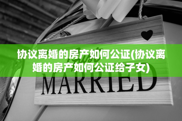 协议离婚的房产如何公证(协议离婚的房产如何公证给子女) 协议离婚的房产如何公证(协议离婚的房产如何公证给子女)