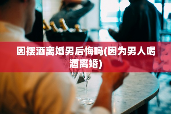 因摆酒离婚男后悔吗(因为男人喝酒离婚)