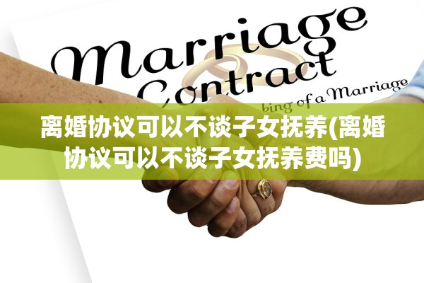 离婚协议可以不谈子女抚养(离婚协议可以不谈子女抚养费吗)