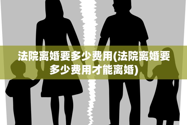 法院离婚要多少费用(法院离婚要多少费用才能离婚)