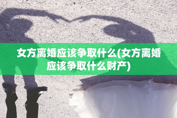 女方离婚应该争取什么(女方离婚应该争取什么财产)