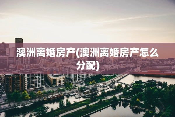 澳洲离婚房产(澳洲离婚房产怎么分配)