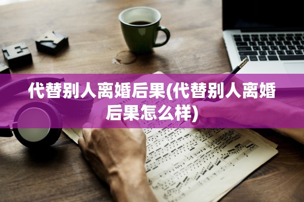 代替别人离婚后果(代替别人离婚后果怎么样)