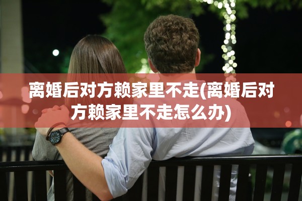 离婚后对方赖家里不走(离婚后对方赖家里不走怎么办)