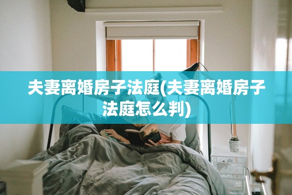 夫妻离婚房子法庭(夫妻离婚房子法庭怎么判)
