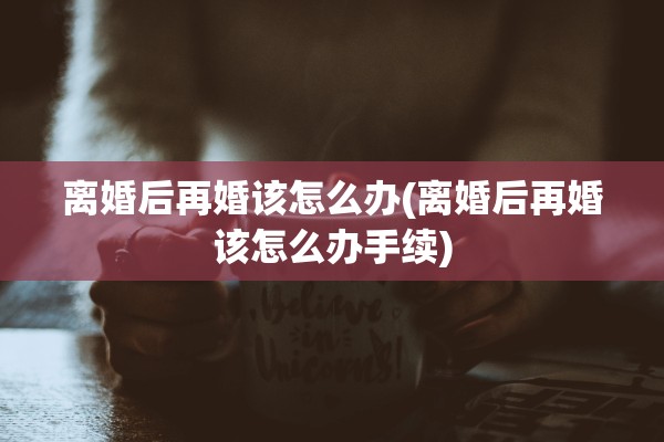 离婚后再婚该怎么办(离婚后再婚该怎么办手续)