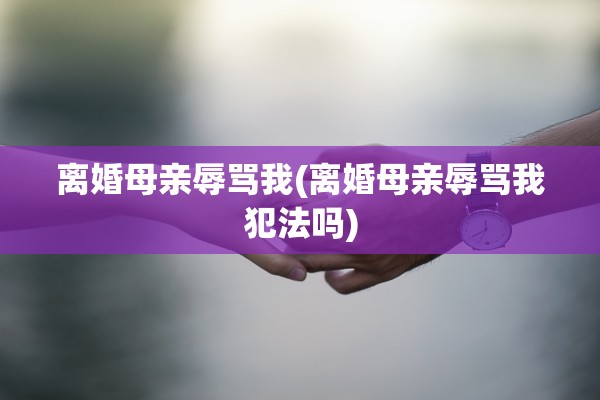离婚母亲辱骂我(离婚母亲辱骂我犯法吗) 离婚母亲辱骂我(离婚母亲辱骂我犯法吗)