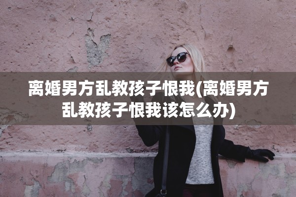 离婚男方乱教孩子恨我(离婚男方乱教孩子恨我该怎么办)
