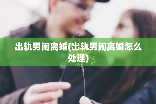 出轨男闹离婚(出轨男闹离婚怎么处理)