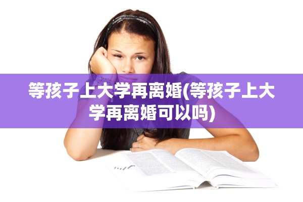 等孩子上大学再离婚(等孩子上大学再离婚可以吗)