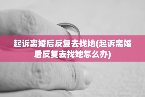 起诉离婚后反复去找她(起诉离婚后反复去找她怎么办)
