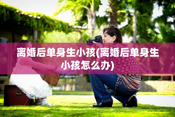 离婚后单身生小孩(离婚后单身生小孩怎么办) 离婚后单身生小孩(离婚后单身生小孩怎么办)
