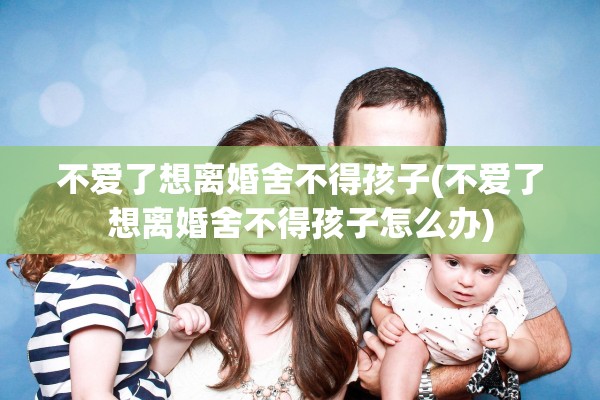 不爱了想离婚舍不得孩子(不爱了想离婚舍不得孩子怎么办)