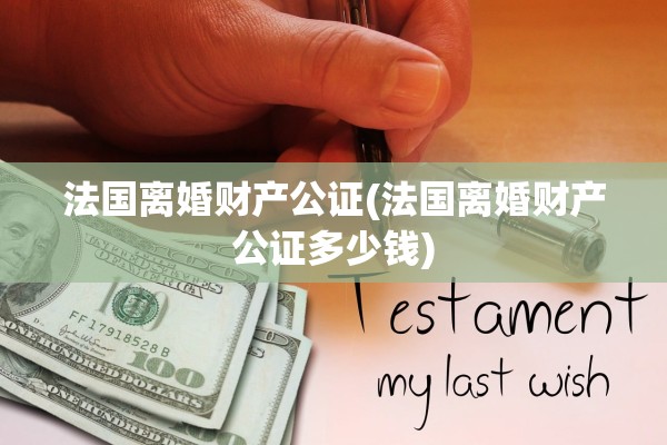 法国离婚财产公证(法国离婚财产公证多少钱) 法国离婚财产公证(法国离婚财产公证多少钱)