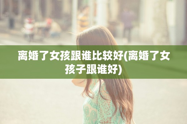 离婚了女孩跟谁比较好(离婚了女孩子跟谁好) 离婚了女孩跟谁比较好(离婚了女孩子跟谁好)