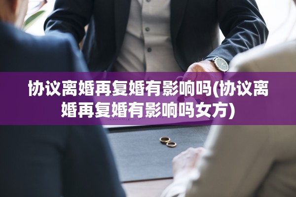 协议离婚再复婚有影响吗(协议离婚再复婚有影响吗女方) 协议离婚再复婚有影响吗(协议离婚再复婚有影响吗女方)