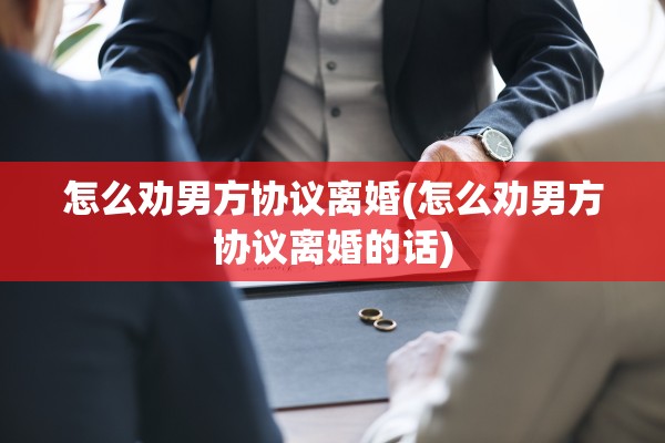 怎么劝男方协议离婚(怎么劝男方协议离婚的话) 怎么劝男方协议离婚(怎么劝男方协议离婚的话)
