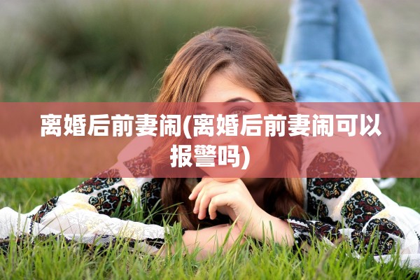 离婚后前妻闹(离婚后前妻闹可以报警吗) 离婚后前妻闹(离婚后前妻闹可以报警吗)