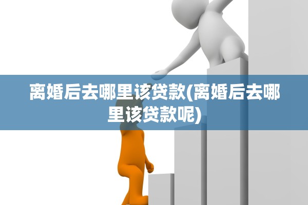 离婚后去哪里该贷款(离婚后去哪里该贷款呢)