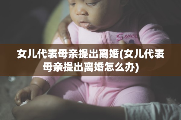 女儿代表母亲提出离婚(女儿代表母亲提出离婚怎么办)