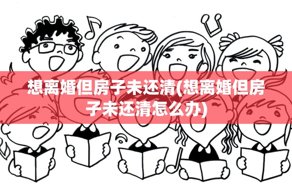想离婚但房子未还清(想离婚但房子未还清怎么办)