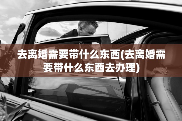 去离婚需要带什么东西(去离婚需要带什么东西去办理) 去离婚需要带什么东西(去离婚需要带什么东西去办理)