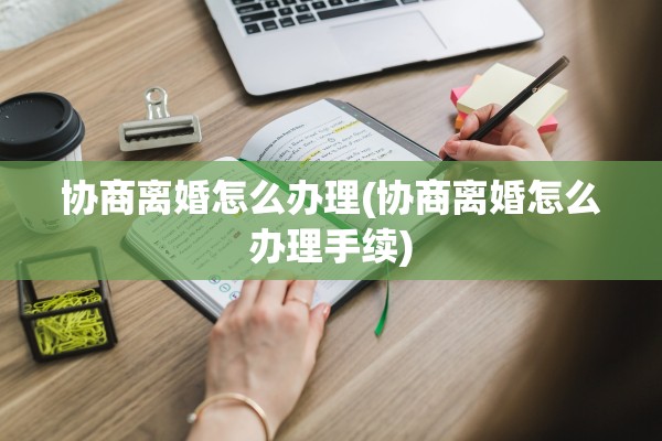 协商离婚怎么办理(协商离婚怎么办理手续) 协商离婚怎么办理(协商离婚怎么办理手续)
