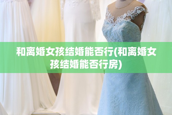 和离婚女孩结婚能否行(和离婚女孩结婚能否行房) 和离婚女孩结婚能否行(和离婚女孩结婚能否行房)