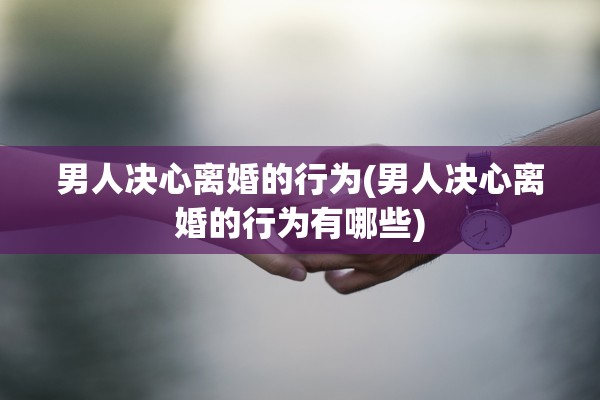 男人决心离婚的行为(男人决心离婚的行为有哪些)