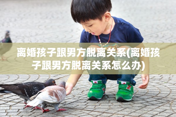 离婚孩子跟男方脱离关系(离婚孩子跟男方脱离关系怎么办)