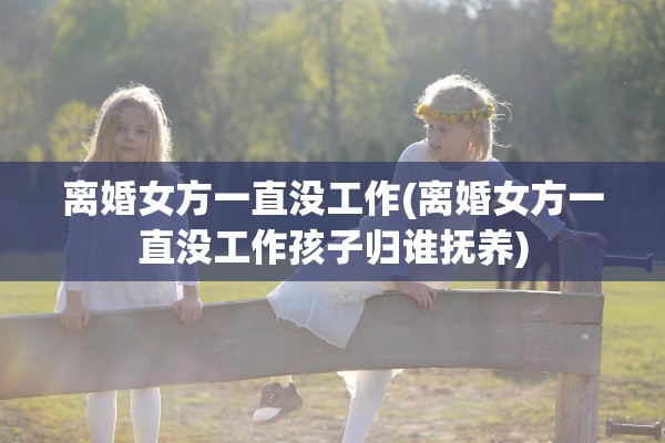 离婚女方一直没工作(离婚女方一直没工作孩子归谁抚养)