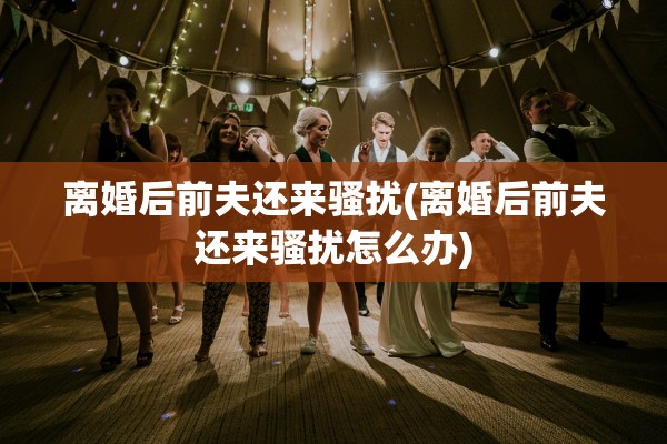 离婚后前夫还来骚扰(离婚后前夫还来骚扰怎么办) 离婚后前夫还来骚扰(离婚后前夫还来骚扰怎么办)